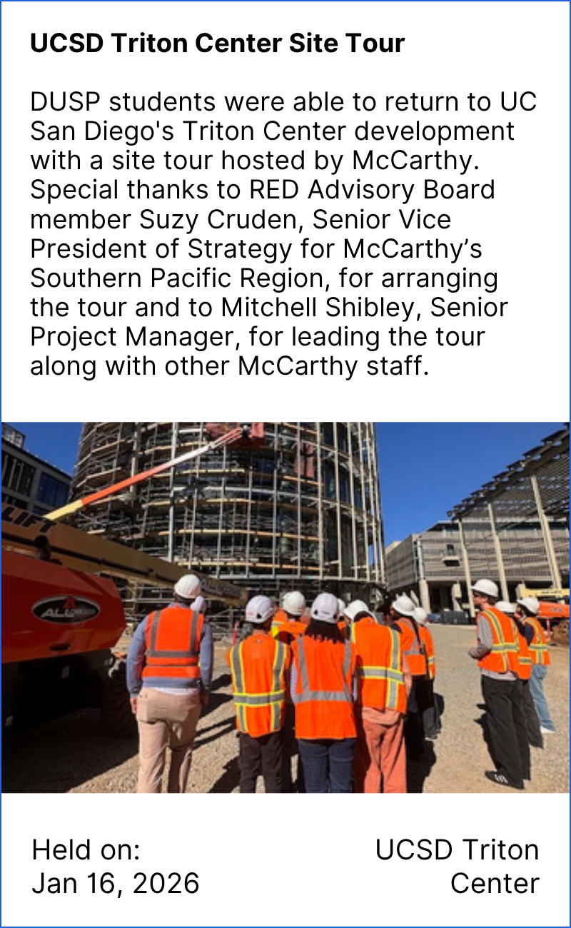 UCSD Triton Center Site Tour  DUSP students were able to return to UC San Diego's Triton Center development with a site tour hosted by McCarthy. Special thanks to RED Advisory Board member Suzy Cruden, Senior Vice President of Strategy for McCarthy’s Southern Pacific Region, for arranging the tour and to Mitchell Shibley, Senior Project Manager, for leading the tour along with other McCarthy staff.